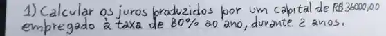 1) Calcular os juros produzidos por um capital de R36000,00 empregado à taxa de 80 % ao ano, durante 2 anos.