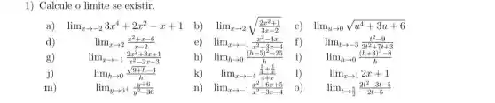 1) Calcule o limite se existir.
lim _(xarrow -2)3x^4+2x^2-x+1
lim _(xarrow 2)sqrt ((2x^2+1)/(3x-2))
lim _(xarrow -1)(x^2-4x)/(x^2)-3x-4
lim _(uarrow 0)sqrt (u^4+3u+6)
d)
lim _(xarrow 2)(x^2+x-6)/(x-2)
lim _(tarrow -3)(t^2-9)/(2t^2)+7t+3
g)
lim _(xarrow -1)(2x^2+3x+1)/(x^2)-2x-3
i)
lim _(harrow 0)((h+3)^3-8)/(h)
j)	lim _(harrow 0)(sqrt (9+h)-3)/(h)
k) lim _(xarrow -4)(frac (1)/(4)+(1)/(x))(4+x)
1)
lim _(xarrow 1)2x+1
m)	lim _(yarrow 6^+)(y+6)/(y^2)-36
lim _(xarrow -1)(x^2+6x+5)/(x^2)-3x-4 0)
lim _(tarrow (5)/(2))(2t^2-3t-5)/(2t-5)