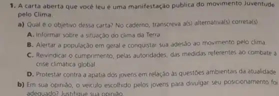 1. A carta aberta que você leu é uma manifestação pública do movimento Juventude
pelo Clima.
a) Qual éo objetivo dessa carta?No caderno transcreva a(s)alternativa(s) correta(s).
A. Informar sobre a situação do clima da Terra.
B. Alertar a população em geral e conquistar sua adesão ao movimento pelo clima.
C. Reivindicar o cumprimento, pelas autoridades, das medidas referentes ao combate à
crise climática global.
D. Protestar contra a apatia dos jovens em relação às questōes ambientais da atualidade
b) Em sua opinião , veiculo escolhido pelos jovens para divulgar seu posicionamento foi
adequado? Justifique sua opinião