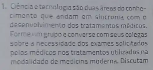 1. Ciência etecnologia sáo duasáreas do conhe-
cimento que andam em sincronia com o
desenvolvimento dos tratamentos médicos.
Forme um grupoe converse com seus colegas
sobre a necessidade dos exames solicitados
pelos médicos nos tratamentos utilizados na
modalidade de medicina moderna Discutam