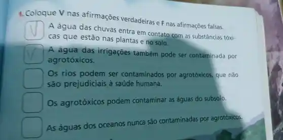 1. Coloque V nas afirmaçōes verdadeiras e F nas afirmações falsas.
A água das chuvas entra em contato com as substâncias tóxi-
cas que estão nas plantas e no solo.
A agua das irrigaçōes também pode ser contaminada por
agrotóxicos.
square 
são prejudiciais a saúde humana.
Os rios podem ser contaminados por agrotóxicos que não
Os agrotóxicos podem contaminar as águas do subsolo.
As águas dos oceanos nunca são contaminadas por agrotóxicos.