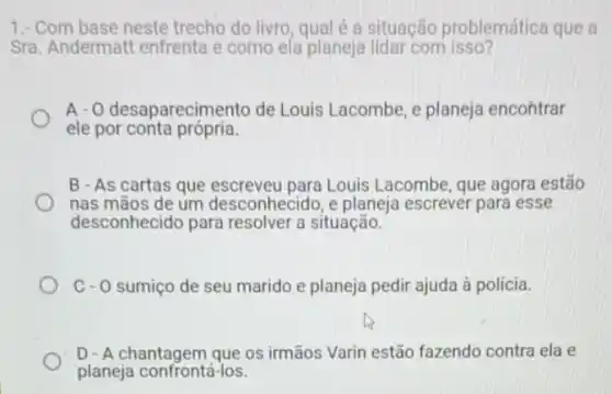 1.- Com base neste trecho do livro, qual é a situação problemática que a
Sra. Andermatt enfrenta e como ela planeja lidar com isso?
A- O desaparecime nto de Louis Lacombe, e planeja encontrar
ele por conta própria.
B - As cartas que Louis Lacombe, que agora estão
nas mãos de um desconhecido, e planeja escrever para esse
desconhecido para resolver a situação.
C- 0 sumico de seu marido e planeja pedir ajuda à polícia.
D-A chantagem que os irmãos Varin estão fazendo contra ela e
planeja confrontá-los.