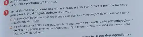 (1) Com a descoberta do ouro nas Minas Gerais o eixo econômico e político foi deslo-
cado para a atual Região Sudeste do Brasil.
a) Que relaçōes podemos estabelecer entre esse evento e as migrações de nordestinos a partir
da década de 1960?
b) A partir dos anos 2000, as migrações internas passaram a ser caracterizadas pelas migraçōes
de retorno, principalmente de nordestinos. Que fatores explicam a volta das pessoas aos
seus lugares de origem?
(6) Que merica portu da América portuguesa?Por quê?