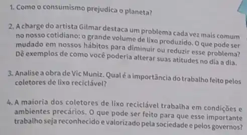 1. Como o consumismo prejudica o planeta?
2. Acharge do artista Gilmar destaca um problema cada vez mais comum
no nosso cotidiano: o grande volume de lixo produzido. Oque pode ser
mudado em nossos hábitos para diminuir ou reduzir esse problema?
Dê exemplos de como você poderia alterar suas atitudes no dia a dia.
3. Analise a obra de Vic Muniz. Qualéaimportânclado trabalho feito pelos
coletores de lixo reciclável?
4. A maioria dos coletores de lixo reciclável trabalha em condições e
ambientes precários. 0 que pode ser feito para que esse importante
trabalhoseja reconhecido e valorizado pela sociedade e pelos governos?