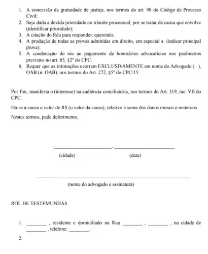 1. A concessão da gratuidade de justiça, nos termos do art. 98 do Código de Processo
Civil;
2. Seja dada a devida prioridade no trâmite processual por se tratar de causa que envolve
(identificar prioridade);
3. A citação do Réu para responder, querendo;
4. A produção de todas as provas admitidas em direito, em especial a (indicar principal
prova);
5. A condenação do réu ao pagamento de honorários advocaticios nos parâmetros
previstos no art. 85,82^circ  do CPC.
6. Requer que as intimações ocorram EXCLUSIVAMENTE em nome do Advogado ( ),
OAB(n.OAB) nos termos do Art. 272,85^circ  do CPC/15
Por fim, manifesta o (interesse) na audiência conciliatória, nos termos do Art. 319, inC. VII do
CPC.
Dá-se à causa o valor de R (o valor da causa), relativo à soma dos danos morais e materiais.
Nestes termos, pede deferimento.
__
__
(cidade)
(data)
__
(nome do advogado e assinatura)
ROL DE TESTEMUNHAS
1. __ , residente e domiciliado na Rua __ __ , na cidade de
__ , telefone: __
2.