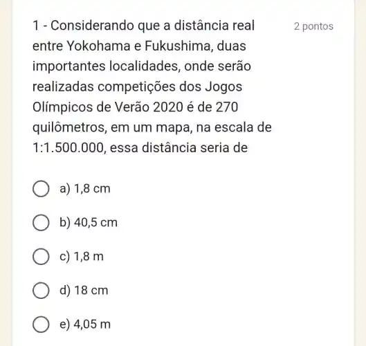 1 - Consideral ndo que a distância real
entre Yokohama e Fukushima , duas
important es localidades , onde serão
realizadas competições dos Jogos
Olímpicos de Verão 2020 é de 270
quilômetros , em um mapa , na escala de
1:1.500.000 , essa distância seria de
a) 1,8 cm
b) 40,5 cm
c) 1,8 m
d) 18 cm
e) 4,05 m
2 pontos