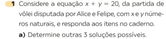 1 Considere a equação x+y=20 da partida de
vôlei disputada por Alice e Felipe ,com xe ynúme-
ros naturais, e responda aos itens no caderno.
a) De termine outras 3 soluçōes possiveis.