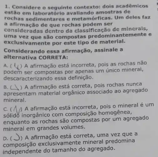 1. Considere o seguinte contexto:dois acadêmicos
estão em laboratório avaliando a mostras de
rochas sedim entares e metan nórficas. Um deles faz
a afirmação de que rochas podem ser
consi leradas dentro da classificação de mincrais,
uma vez que são compost as predomin antemente e
usivamer te por este tipo de material.
Considerando essa afirmação assinale a
alternat :iva CORRETA:
A. ( (√) A afirmação está incorreta , pois as rochas não
podem ser compostas por apenas um único minerai,
descara terizando essa definição.
B. ( ) A afirmação está correta pois rochas nunca
apresentar n material orgânico associado ao agregado
mineral.
C. (
A afirmação está incorreta , pois o mineral é um
solido inorgânico com composiçã o homogênea,
enquanto as rochas são compostas por um agregado
mineral em grandes volumes.
D. (J)A afirmação está correta , uma vez que a
composiçã io exclusivame nte mineral predomina
oendente do tamanho do agregado.