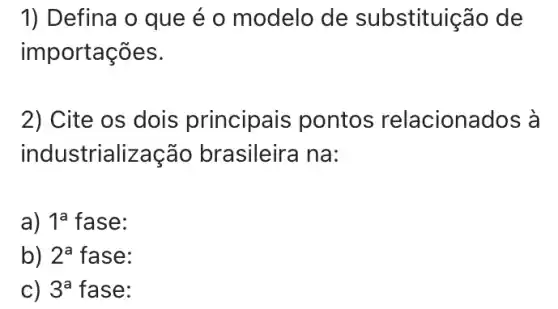 1) Defina o que é o modelo de substituição de
importações.
2) Cite os dois principais pontos relacionados à
industrialização brasileira na:
a) 1^a fase:
b) 2^a fase:
c) 3^a fase: