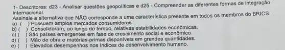 1- Descritores:d23 - Analisar questões geopoliticas e d25 - Compreender as diferentes formas de integração
internacional.
e a alternativa que NÁO corresponde a uma caracteristica presente em todos os membros do BRICS.
a) () Possuem amplos mercados consumidores.
b) ( Consolidaram, ao longo do tempo, relativas estabilidades econômicas.
c) ) São palses emergentes em fase de crescimento social e econômico.
d) ) Mão de obra e matérias-primas dispon/veis quantidades.
e) () Elevados desempenhos nos Indices de desenvolvimentc humano.