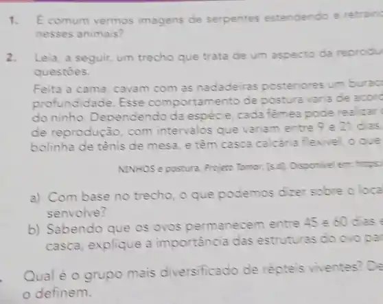 1. Ecomum vermos imagens de serpentes estendendo e retrain
nesses animais?
2. Leia, a seguir,um trecho que trata de um aspecto da reprodu
questoes.
Feita a cama , cavam com as nadadeiras posteriores um burao
profundidade .Esse comportamento de postura varia de acord
do ninho.Dependendo da espécie, cada femea pode realiar(
de reprodução . com intervalos que variam entre
9e21 dias.
bolinha de tênis de mesa , e têm casca calcária flexivel, oque
NINHOS e postura. Projeto Tomor, [5,0] Disponivel em:
a) Com base no trecho, o que podemos dizer sobre oloca
senvolve?
b) Sabendo que os ovos permanecem entre 45 e60 dies
casca explique a importancia das estruturas do ovo par
Qual é 0 grupo mais diversificado de repteis viventes? De
definem.