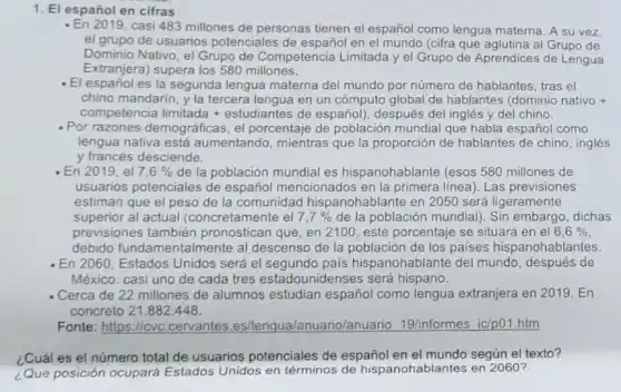 1. El español en cifras
- En 2019, casi 483 millones de personas tienen el español como lengua materna. A su vez
el grupo de usuarios potenciales de español en el mundo (cifra que aglutina al Grupo de
Dominio Nativo, el Grupo de Competencia Limitada y el Grupo de Aprendices de Lengua
Extranjera) supera los 580 millones.
-El español es la segunda lengua materna del mundo por número de hablantes, tras el
chino mandarin, y la tercera lengua en un cómputo global de hablantes (dominio nativo
competencia limitada +estudiantes de español), después del inglés y del chino.
- Por razones demográficas el porcentaje de población mundial que habla español como
lengua nativa está aumentando, mientras que la proporción de hablantes de chino, inglés
y francés desciende.
En 2019, el 7,6%  de la población mundial es hispanohablante (esos 580 millones de
usuarios potenciales de español mencionados en la primera linea). Las previsiones
estiman que el peso de la comunidad hispanohablante en 2050 será ligeramente
superior al actual (concretamente el 7,7%  de la población mundial). Sin embargo, dichas
previsiones también pronostican que, en 2100 , este porcentaje se situará en el 6,6% 
debido fundamentalmente al descenso de la población de los paises hispanohablantes.
En 2060, Estados Unidos será el segundo pais hispanohablante del mundo, después de
México: casi uno de cada tres estadouniden ses será hispano.
- Cerca de 22 millones de alumnos estudian español como lengua extranjera en 2019. En
concreto 21.882.448.
Fonte: https://cvc .cervantes es/lenqua/anuario/anuario 19/informes ic/p01.htm
¿Cuál es el número total de usuarios potenciales de español en el mundo según el texto?
¿Quê posición ocupará Estados Unidos en términos de hispanohablantes en 2060?