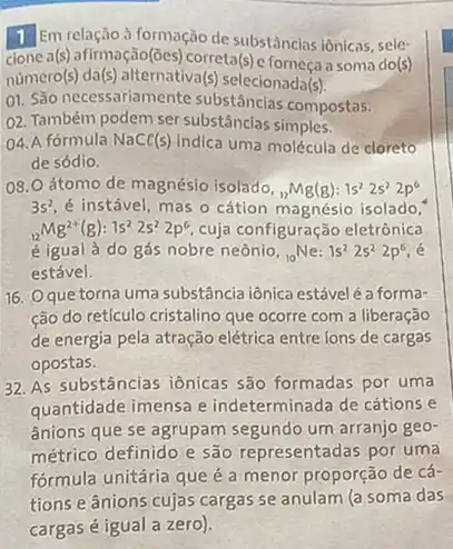 1 Em relação à formação de substâncias iônicas, sele-
cione a (s) afirmação(ōes) correta (s)	a soma do(s)
numero (s) da (s) alternativa (s) selecionada(s) (s)
01. São necessariamente substâncias compostas.
02. Também podem ser substâncias simples.
04. A fórmula NaCl(s) indica uma molécula de cloreto
de sódio.
08. O átomo de magnésio isolado, (}_{12)Mg(g):1s^22s^22p^6
3s^2 é instável, mas o cátion magnésio isolado,
(}_{12)Mg^2+(g):1s^22s^22p^6 cuja configuração eletrônica
é igual à do gás nobre neônio, (}_{10)Ne:1s^22s^22p^6
estável.
16. Oque torna uma substância iônica estável é a forma-
ção do reticulo cristalino que ocorre com a liberação
de energia pela atração elétrica entre lons de cargas
opostas.
32. As substâncias iônicas são formadas por uma
quantidade imensa e indeterminada de cátions e
ânions que se agrupam segundo um arranjo geo-
métrico definido e são representadas por uma
formula unitária que é a menor proporção de cá-
tions e ânions cujas cargas se anulam (a soma das
cargas é igual a zero).