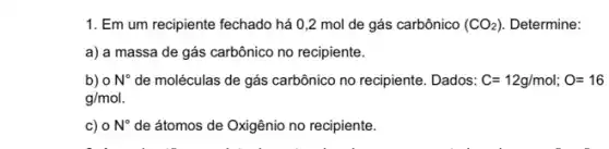 1. Em um recipiente fechado há 0,2 mol de gás carbônico (CO_(2)) Determine:
a) a massa de gás carbônico no recipiente.
b) o N^circ 	carbônico no recipiente. Dados: C=12g/mol;O=16
g/mol
c) 0N^circ  de átomos de Oxigênio no recipiente.