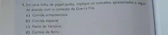 1. Em uma folha de papel avulsa , explique OS conceitos apresentados a seguir
de acordo com o contexto da Guerra Fria.
a) Corrida armamentista
b)Corrida espacial
C)Pacto de Varsóvia
d)Cortina de ferro