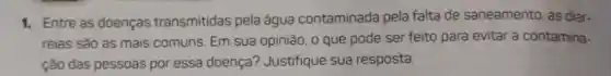 1. Entre as doenças transmitidas pela água contaminada pela falta de saneamento, as diar.
reias sào as mais comuns. Em sua opinião o que pode ser feito para evitar a contamina-
ção das pessoas por essa doença? Justifique sua resposta.