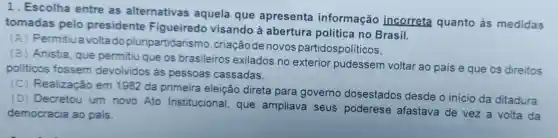 1. Escolha entre as alternativas aquela que apresenta informação incorreta quanto às medidas
tomadas pelo presidente Figueiredo visando à abertura política no Brasil.
(A) Permitiua volta do pluripartidarisn 10, criaçãode novos partidospolíticos,
(B) Anistia , que permitiu que os brasileiros exilados no exterior pudessem voltar ao país e que os direitos
politicos fossem devolvidos às pessoas cassadas.
(C)Realização em 1982 da primeira eleição direta para governo dosestados desde o inicio da ditadura
(D) Decretou um novo Ato Institucional , que ampliava seus poderese afastava de vez a volta da
democracia ao país.