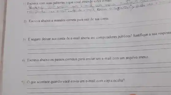 1) Escreva com suas palavras o que você entende sobre
__ nuia um
__
Justifique a sua respost?
__
4) Escreva abaixo os passos corretos para enviar um e-mail com um arquivo anexo.
__
5) Oque acontece quando você envia um e-mail com cópia oculta?
__