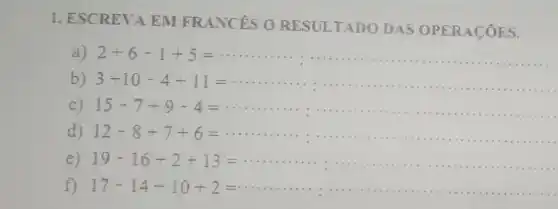 1. ESCREVA EM FRANCES O RESULTADO DAS OPERACOES.
a) 2+6-1+5= __
b) 3+10-4+11= __
........- . . .. . . .".".- . . .
c) 15-7+9-4= __
....( ) 1.","B":"- . . ...... . . .", " " ". . .
d) 12-8+7+6= 1111111 __
e) 19-16+2+13= __ 1111111 - . . .
f) 17-14+10+2=
.