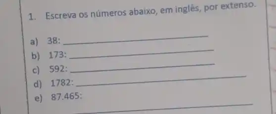 1. Escreva os números abaixo , em inglês, por extenso.
a) 38: 38:
b) 173:
c) 592:
d)1782: 1782:
e) 87 .465: