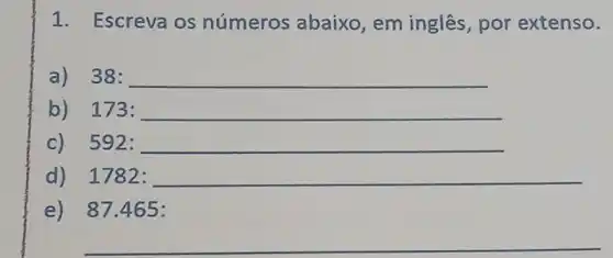 1. Escreva os números abaixo , em inglês, por extenso.
a)38: 38:
b) 173:
c) 592:
d) 1782:
e) 87 .465:
__