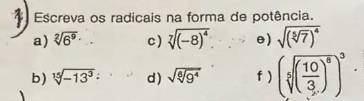 1) Escreva os radicais na forma de potência.
a) sqrt [2](6^9)
c) sqrt [7]((-8)^4)
__
e) sqrt ((sqrt [5](7))^4)
b) sqrt [15](-13^3)
d) sqrt (sqrt [6](9^4))
f) (sqrt [5](((10)/(3))^8))^3