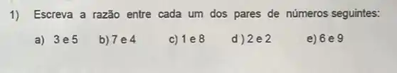 1) Escreva a razão entre cada um dos pares de números seguintes:
a) 3e5
b) 7e4
c) 1 e8
d) 2e2
e) 6 e 9