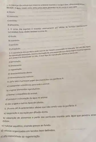 1. As esponjas são animais que vivem no ambiente marinho ena água doce, alimentando-se por
filtração. A água, nesses seres, entra pelos poros presentes no seu corpo e saem pelo:
a) ósculo.
b) coanócito
c) porócito.
d) pinacócito
2. Corpo das esponjas
revestido externamente por células
de formato pavimentoso
(achatadas). Essas células ret
recebem o nome de: odioo muturite
a) ósculo.
b) coanócito.
c) porócito.
enugte
d) pinacócito.
3. A reprodução dos poriferos pode ocorrer
de maneira assexuada
a ou sexuada. Em um dos tipos
da reprodução assexuada, ocorre a formação de uma
são que dará origem à outra esponja,
que poderá se desprender ou não. A esse tipo de reprodução damos o nome de:
a) gemulação.
b) brotamento.
c) regeneração
d) desenvolvimento direto.
e) desenvolvimento indireto.
4. (UFV-MG) O principal papel dos coanócitos nos poriferos é:
a) transportar substâncias para todo o animal.
b) originar elementos reprodutivos.
c) formar o esqueleto do animal.
d) provocar a circulação da água no animal.
e) dar origem a outros tipos de células.
5. (Fuvest-SP) A caracteristica abaixo que não condiz com os poríferos é:
a) respiração e excreção por difusão direta.
b) obtenção de alimentos a partir das partículas trazidas pela água que penetra atrav
óstios.
c) habitat aquático, vivendo presos ao fundo.
d) células organizadas em tecidos bem definidos.
e) alta capacidade de regeneração.