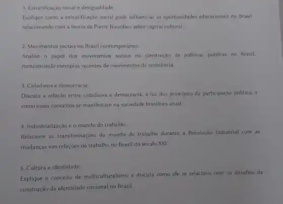 1. Estratificação social e desigualdade:
Explique como a estratificação social pode influenciar as oportunidades educacionais no Brasil.
relacionando com a teoria de Pierre Bourdieu sobre capital cultural __
2. Movimentos sociais no Brasil contemporâneo:
Analise o papel dos movimentos sociais na construção de politicas públicas no Brasil.
mencionando exemplos recentes de movimentos de resistencia.
3. Cidadania e democracia:
Discuta a relação entre cidadania e democracia, a luz dos principios da participação politica, e
como esses conceitos se manifestam na sociedade brasileira atual.
4. Industrialização e o mundo do trabalho:
Relacione as transformações do mundo do trabalho durante a Revolução Industrial com as
mudanças nas relações de trabalho no Brasil do século XXI.
5. Cultura e identidade:
Explique o conceito de multiculturalismo e discuta como ele se relaciona com os desafios da
construção da identidade nacional no Brasil.