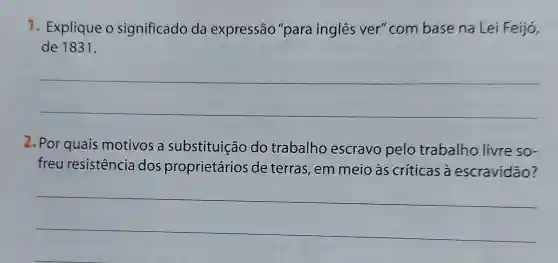 1. Explique o significado da expressão "para inglês ver "com base na Lei Feijó,
de 1831.
__
2. Por quais motivos a substituição do trabalho escravo pelo trabalho livre so-
freu resistência dos proprietários de terras, em meio às críticas à escravidão?
__