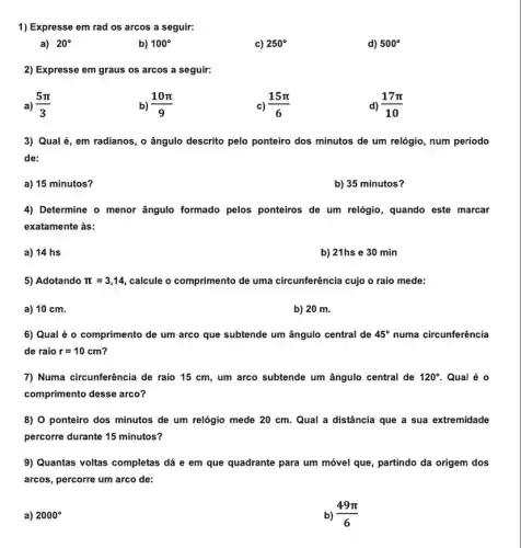 1) Expresse em rad os arcos a seguir:
a) 20^circ 
b) 100^circ 
c) 250^circ 
d) 500^circ 
2) Expresse em graus os arcos a seguir:
a) (5pi )/(3)
b) (10pi )/(9)
c) (15pi )/(6)
d) (17pi )/(10)
3) Qual é, em radianos , o ângulo descrito pelo ponteiro dos minutos de um relógio, num período
de:
a) 15 minutos?
b) 35 minutos?
4) Determine o menor ângulo formado pelos ponteiros de um relógio , quando este marcar
exatamente às:
a) 14 hs
b) 21hs e 30 min
5) Adotando pi =3,14 calcule o comprimento de uma circunferência cujo o raio mede:
a) 10 cm.
b) 20 m.
6) Qual é 0 comprimento de um arco que subtende um ângulo central de 45^circ  numa circunferência
de raio r=10cm
7) Numa circunferência de raio 15 cm, um arco subtende um ângulo central de 120^circ  Qual é 0
comprimento desse arco?
8) 0 ponteiro dos minutos de um relógio mede 20 cm. Qual a distância que a sua extremidade
percorre durante 15 minutos?
9) Quantas voltas completas dá e em que quadrante para um móvel que, partindo da origem dos
arcos, percorre um arco de:
a) 2000^circ 
b) (49pi )/(6)