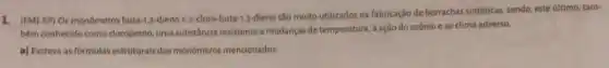 1. (FM]-SP) Os monomeros buta-1,3-dieno e 2-cloro-buta-1,3-dieno são muito utilizados na fabricação de borrachas sintéticas, sendo,este último, tam-
bêm conhecido como cloropreno uma substância resistentea mudanças de temperatura, à ação do ozônio e ao clima adverso.
a) Escreva as formulas estruturais dos monômeros mencionados.