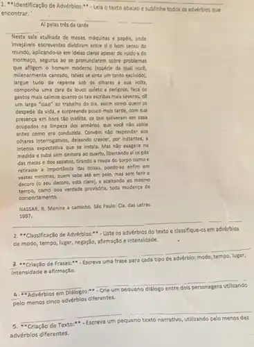 1. "Identificação de Advérblos:- Lela o texto abalxo
__
encontrar.
e sublinhe todos os advérbios que
__
Al pelas três da tarde
__
__
__
__
Nesta sala atulhada de mesas, máquinas e papélis,onde
Inveldveis escreventes dividiam entre sl o bom senso do
mundo, aplicando-se em idelas claras apesar do ruldo e do
mormaço, seguros ao se pronunclarem sobre problemas
que afligem o homem moderno (espécle da qual voce
milenarmente cansado, talvez se sinta um tanto excludo)
largue tudo de repente sob os olhares a sua volta.
componha uma cara de louco quleto e perigoso faca os
gestos mals calmos quanto os tals escribas mals severos, de
um largo "clao" ao trabalho do dia, assim como quem se
despede da vida, e surpreenda pouco mals tarde, com sua
presença em hora tǎo Insdilita, os que estiveram em casa
ocupados na llmpeza dos armários, que vocé não sabla
antes como era condurida.Convém nào responder aos
olhares interrogatios, deliando creser por instantes, a
Intensa expectativa que se Instala. Mas não exagere no
medida e suba sem demora ao quarto, libertando al os pés
das melas e dos sapatos, tirando a roupa do corpo como e
retirasse a Importancla das colsas pondo-se enflm em
vestes minimas, quem sabe até em pelo, mas sem ferir o
decoro (o seu decoro está claro), e aceltando ao mesmo
como boa verdade provisória toda mudanca de
comportamento.
NASSAR, R. Menina a caminho. Sǎo Paulo: Cla.das Letras.
1997.
2.Classificação de Advérblos:" . Uste os advérblos do texto e classifique-os em advérblos
de modo, tempo, lugar negação, afirmação e Intensidade.
__
"Criação de Frases:"
Escreva uma frase para
Intensidade e afirmação.
__ __
__
Advérblos
pelo menos cinco advérblos diferentes.
__