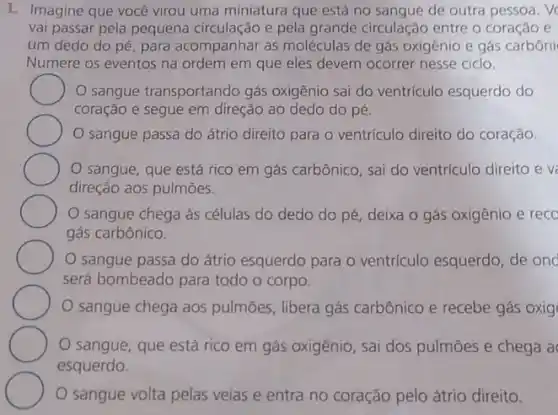 1. Imagine que você virou uma miniatura que está no sangue de outra pessoa. V
vai passar pela pequena circulação e pela grande circulação entre o coração e
um dedo do pé para acompanhar as moléculas de gás oxigênic e gás carbôni
Numere os eventos na ordem em que eles devem ocorrer nesse ciclo.
sangue transportando gás oxigênio sai do ventriculo esquerdo do
coração e segue em direção ao dedo do pé.
sangue passa do átrio direito para o ventrículo direito do coração.
sangue, que está rico em gás carbônico , sai do ventrículo direito ev
direção aos pulmões.
sangue chega as células do dedo do pé, deixa o gás oxigênio e recc
gás carbônico.
sangue passa do átrio esquerdo para o ventriculo esquerdo, de onc
será bombeado para todo o corpo.
sangue chega aos pulmōes, libera gás carbônico e recebe gás oxig
sangue, que está rico em gás oxigênio , sai dos pulmōes e chega a
esquerdo.
sangue volta pelas veias e entra no coração pelo átrio direito.