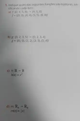 1. Indique quais das seguintes funções são bijetoras, jus-
tificando cada item.
a) f: 0,4,5,8 arrow 4,5,8 
f= (0;8),(4;4),(5;5),(8;8) 
b) g: 0,2,3,5 arrow 0,2,3,4 
g= (0;0),(2;2),(3;3),(5;4) 
C) h:Rarrow R
h(x)=x^2
d) m:R_(+)arrow R_(+)
m(x)=vert xvert