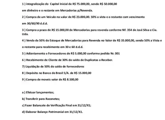 1 ) integralização do Capital Inicial de R 75.000,00 sendo R 50.000,00
em dinheiro e o restante em Mercadorias p/Revenda.
2 ) Compra de um Veículo no valor de R 23.000,00.50%  a vista e o restante com vencimento
em 30/60/90 d.d.d.
3 ) Compra a prazo de R 15.000,00 de Mercadorias para revenda conforme NF. 354 de José Silva e Cia.
Ltda.
4 ) Venda de 50%  do Estoque de Mercadorias para Revenda no Valor de R 35.000,00 sendo 50%  a Vista e
restante para recebimento em 30 e 60 d.d.d.
5) Adiantamento a Fornecedores de R 5.000,00 ...................................................................... Nr.001
6) Recebimento de Cliente de 30%  do saldo de Duplicatas a Receber.
7) Liquidação de 50%  do saldo de fornecedores
8 ) Depósito no Banco do Brasil S/A de R 15.000,00
9 ) Compra de moveis valor de R 8.500,00
a) Efetuar lançamentos;
b) Transferir para Razonetes;
c) Fazer Balancete de Verificação Final em 31/12/X1
d) Elaborar Balanço Patrimonial em 31/12/X1