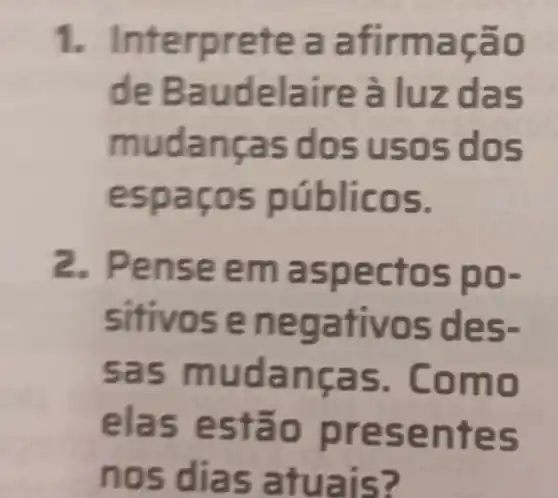 1. Interpretea afirmação
de Baudelaire à luz das
mudanças dos usos dos
espaços públicos.
2. Pense e m aspectos po-
sitivos e negativos des-
sas mudanças. Como
elas estão presentes
nos dias atuais?