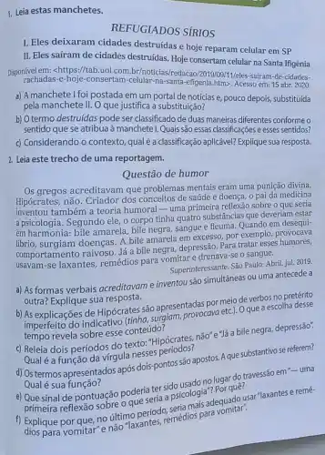 1. Leia estas manchetes.
REFUGIADOS SÍRIOS
I. Eles deixaram cidades destruídas e hoje reparam celular em SP
II. Eles saíram de cidades destruidas. Hoje consertam celular na Santa Ifigênia
Disponivel em: <https://tab.uol.con .br/noticias/redacao/2019/09/1/eles -sairam-de-cidades-
rachadas-e-hoje-consertam-celular -na-santa-efigenia.htm>Acesso em: 15 abr.2020.
a) A manchetel foi postada em um portal de notícias e, pouco depois substituída
pela manchete II. O que justifica a substituição?
b) O termo destruídas pode ser classificado de duas maneiras diferentes conforme 0
sentido que se atribua à manchetel. Quais são essas classificações e esses sentidos?
c) Considerando o contexto qual é a classificação aplicável?Explique sua resposta.
2. Leia este trecho de uma reportagem.
Questão de humor
Os gregos acreditavam que problemas mentais eram uma punição divina.
Hipócrates, não. Criador dos conceitos de saúde e doença, o pai da medicina
inventou também a teoria humoral -uma primeira reflexão sobre o que seria
apsicologia. Segundo ele, 0 corpo tinha quatro substâncias que deveriam estar
em harmonia: bile amarela bile negra, sangue e fleuma. Quando em desequi-
librio, surgiam doenças. A bile amarela em excesso por exemplo, provocava
comportamento raivoso. Já a bile negra, depressão. Para tratar esses humores,
usavam-se laxantes, remédios para vomitar e drenava se o sangue.
Superinteressante. São Paulo: Abril jul. 2019.
a) As formas verbais acreditavam e inventou sao simultáneas ou uma antecede a
outra? Explique sua resposta.
b) As explicações de Hipócrates são apresentadescave meio de verbos no pretérito
imperfeito do indicativo (tessa.surgiam, provocava etch. Oque a escolha desse
tempo revela sobre esse conteúdo?
c) Releia dois períodos do texto: "Hipócrates, não"e."Já a bile negra depressão".
Qual é a função da virgula nesses d) Ostermos apresentados após dois-pontos são apostos Aque substantivo se referem?
Qual é sua função?
quê?
e) Que sinal de pontuação poderia terside usado no lugar do travessão em "- uma
primeira reflexão sobre 0 que seria a psicologis adequado usar"laxantes e remé-
Explique por que nào vomitar"e não "laxantes remédios para