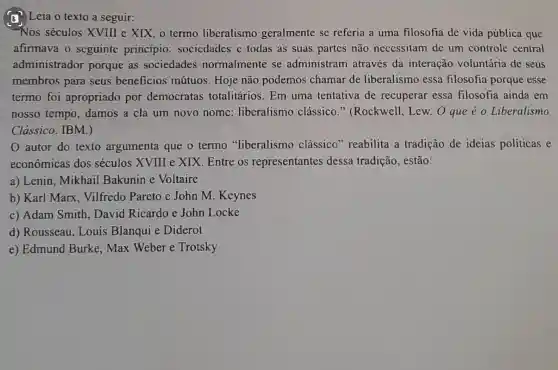 (1) Leia o texto a seguir:
"Nos séculos XVIII e XIX, 0 termo liberalismo geralmente se referia a uma filosofia de vida pública que
afirmava o seguinte princípio sociedades c todas as suas partes não necessitam de um controle central
administrador porque as sociedades normalmente se administram através da interação voluntária de seus
membros para seus beneficios mútuos. Hoje não podemos chamar de liberalismo essa filosofia porque esse
termo foi apropriado por democratas totalitários. Em uma tentativa de recuperar essa filosofia ainda em
nosso tempo damos a ela um novo nome liberalismo clássico."(Rockwell.Lew. O que é o Liberalismo
Clássico. IBM.)
autor do texto argumenta que o termo "liberalismo clássico'reabilita a tradição de ideias politicas e
econômicas dos séculos XVIII e XIX Entre os representantes dessa tradição , estão:
a) Lenin . Mikhail Bakunin e Voltaire
b) Karl Marx Vilfredo Parcto e John M . Keynes
c) Adam Smith . David Ricardo e John Locke
d) Rousseau , Louis Blanqui e Diderot
e) Edmund Burke, Max Weber e Trotsky