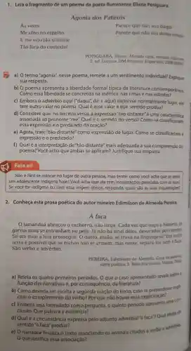 1. Lela o fragmento de um poema da poeta fluminense Eliane Potiguara.
Agonia dos Pataxós
As vezes
Parece que nào sou daqui
Me olho no espelho
Parece que nào sou desse tempo
E me vejo tão distante
Tāo fora do contexto!
POTIGUARA . Eliane Metade cara.metade máscan
2.ed Lorena: DM Projetos Especiais,2008 [2004]
a) O termo "agonia"nesse poema,remete a um sentimento individual?Explique
sua resposta.
b) 0 poema apresenta a liberdade formal típica da literatura contemporánea.
Como essa liberdade se concretiza na métrica nas rimas e nas estrofes?
c) Embora o advérbio aqui ("daqui", de + aqui)expresse normalment lugar, ele
tem outro valor no poema Qual é esse valor e que sentido produz?
d)Considere que, no terceiro verso, a expressão "tão distante"e uma caracteristica
associada ao pronome "me". Qual é o sentido do verso?Como se classificariam
essa expressão e o predicado da oração?
e) Agora , trate "tão distante "como expressão de lugar.Comose classificariam a
expressão e o predicado?
f) Qualé a interpretação de "tão distante"mais adequada à sua compreensão do
poema?que ambas se aplicam?Justifique sua resposta.
Não é fácil se colocar no lugar de outra pessoa,mas tente:como você acha que se sente
um adolescente indigena hoje? Você acha que ele tem inquietaçóes parecidas com as suas?
Se você for indígena ou tiver essa origem étnica responda:quais sao as suas inquietaçóes?
2. Conheça esta prosa poética do autor mineiro Edimilson de Almeida Pereira.
A faca
tamanduá abraçou o cachorro não larga Cada vez que ouço a história, as
garras mais se entranhan no pelo. Já não há sinal deles devorados pelo tempo.
Só em mim a luta prossegue.O duelo então, se trava na Em outro
texto é possivel que os bichos não se armem mas nesse separá-los nem à faca.
São verbo e advérbio.
PEREIRA Edimilson de Almeida Casa da palants
obra poética 3. Belo Horizonte Marra, 2003
a) Relela os quatro primeiros períodos. 0 que o caso apresentado revela sobre a
função das narrativas e , por consequência da literatura?
b) Como deveria ser escrita a segunda oração do texto, caso se pretendesse expli-
citar o complemento do verbo?Por que não houve essa explicitação?
c) Embora seja formulado como pergunta, 0 quinto periodo uma con
clusão. Que palavra a evidencia?
d) Qual é a circunstância expressa pelo adjunto adverbial 'a faca"? Qual efeito de
sentido "a faca'"produz?
e) 0 narrador finaliza o texto associando os animais citados a verbo e adverbia.
que justifica essa associação?