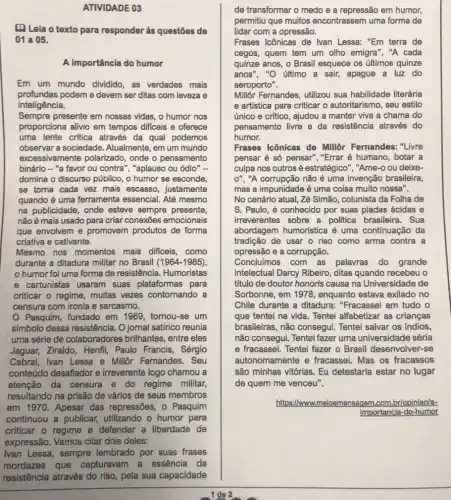 (1) Lela o texto para responder às questōes de
01 a 05.
A importância do humor
Em um mundo dividido as verdades mais
profundas podem e devem ser ditas com leveza e
inteligência.
Sempre presente em nossas vidas, o humor nos
proporciona alivio em tempos dificeis e oferece
uma lente critica através da qual podemos
observar a sociedade Atualmente, em um mundo
excessivamente polarizado , onde o pensamento
binário - "a favor ou contra", "aplauso ou ódio" -
domina o discurso público , o humor se esconde,
se torna cada vez mais escasso, justamente
quando é uma ferramenta essencial. Até mesmo
na publicidade, onde esteve sempre presente,
não é mais usado para criar conexōes emocionais
que envolvem e promovem produtos de forma
criativa e cativante.
Mesmo nos momentos mais dificeis, como
durante a ditadura militar no Brasil (1964-1985)
humor foi uma forma de resistência. Humoristas
e cartunistas usaram suas plataformas para
criticar o regime, multas vezes contornando a
censura com ironia e sarcasmo.
Pasquim, fundado em 1969, tornou-se um
simbolo dessa resistência . O jornal satírico reunia
uma série de colaboradores brilhantes, entre eles
Jaguar, Ziraldo, Henfil Paulo Francis, Sérgio
Cabral, Ivan Lessa e Millôr Fernandes. Seu
conteúdo desafiador e irreverente logo chamou a
atenção da censura e do regime militar,
resultando na prisão de vários de seus membros
em 1970. Apesar das repressões, o Pasquim
continuou a publicar,utilizando o humor para
criticar o regime e defender a liberdade de
expressão. Vamos citar dois deles:
Ivan Lessa, sempre lembrado por suas frases
mordazes que capturavam a essência da
resistência através do riso pela sua capacidade
de transformar o medo e a repressão em humor,
permitiu que muitos encontrassem uma forma de
lidar com a opressão.
Frases Icônicas de Ivan Lessa: "Em terra de
cegos, quem tem um olho emigra", "A cada
quinze anos, o Brasil esquece os últimos quinze
anos", "O último a sair, apague a luz do
aeroporto".
Millôr Fernandes, utilizou sua habilidade literária
e artistica para criticar o autoritarismo, seu estilo
único e crítico, ajudou a manter viva a chama do
pensamento livre e da resistância através do
humor.
Frases Icônicas de Millôr Fernandes: "Livre
pensar é só pensar", "Errar é humano, botar a
culpa nos outros é estratégico", "Ame-o ou deixe-
0'' , "A corrupção não é uma invenção brasileira,
mas a impunidade é uma coisa muito nossa".
No cenário atual, Zé Simão, colunista da Folha de
S. Paulo, é conhecido por suas piadas ácidas e
irreverentes sobre a politica brasileira. Sua
abordagem humorística é uma continuação da
tradição de usar o riso como arma contra a
opressão e a corrupção.
Concluimos com as palavras do grande
intelectual Darcy Ribeiro ditas quando recebeu o
titulo de doutor honoris causa na Universidade de
Sorbonne, em 1978 , enquanto estava exilado no
Chile durante a ditadura:"Fracassei em tudo o
que tentei na vida . Tentei alfabetizar as crianças
brasileiras, não consegui Tentei salvar os Indios,
não consegul. Tentel fazer uma universidade séria
e fracassei. Tentei fazer - Brasil desenvolver-se
autonomamente e fracassei. Mas os fracassos
são minhas vitórias. Eu detestaria estar no lugar
de quem me venceu".
https://www.m meioemensagem,com br/opiniaola-
Importancia-do-humor