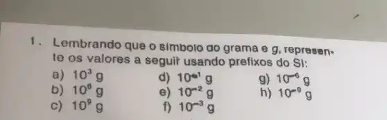 1. Lembrando que o simbolo ao grama e g , represen.
te os valores a seguir usando prefixos do SI:
a) 10^3 g
d) 10^61g
g) 10^-6g
b) 10^6
e) 10^-2g
C) 10^9 g
f) 10^-3g