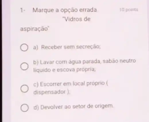 1. Marque a opção errada.
"Vidros de
aspiração"
a) Receber sem secreção;
b) Lavar com água parada, sabão neutro
liquido e escova própria,
c) Escorrer em local próprio (
dispensador )
d) Devolver ao setor de origem.
10 points