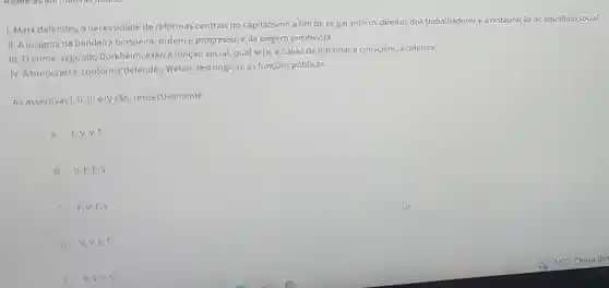 1. Marx defendeu a necessidade de reformas centrais no capitalismo a fim de se garantiros direitos dos trabalhadores e a restauração do equilibrio social.
II. A insignia na bandeira brasileira, ordem e progresso é de origem positivista.
III. Ocrime, segundo Durkheim, exerce função social, qual seja, é capaz de inflamara consciência coletiva.
IV. A burocracia, conforme defendeu Weber, restringe-se às funçōes públicas.
As assertivas I, II, III e IV são, respectivamente
A F.
B V,F,F,V.
C F,V,F.V.
D V.V.F.F.
v.v.v.v.