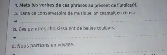 1. Mets les verbes de ces phrases au présent de l'indicatif.
a. Dans ce conservatoire de musique , on chantait en choeur.
__
b. Ces peintres choisissaient de belles couleurs.
__
c. Nous partions en voyage.
...