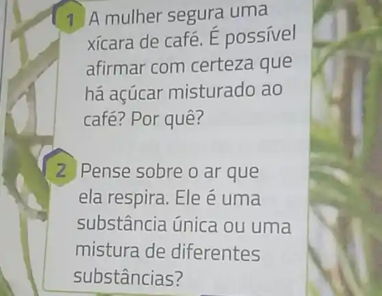 1 A mulher segura uma
xícara de café. E possivel
afirmar com certeza que
há açúcar misturado ao
café? Por quê?
2 Pense sobre o ar que
ela respira. Ele e uma
substância única ou uma
mistura de diferentes
substâncias?