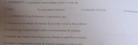 1- (N00069647) A percepção mencionada recebe o nome de
a) calor.
b) capacidade térmica.
c) sensação térmica.
d) temperatur
2-(N00069602) Esse fenômeno é responsável por
a) favorecer a circulação de massas de ar polar nos dois hemisférios.
b) fornecer gás oxigènio para todos os ecossistemas do planeta.
c) impedir que ondas eletromagnéticas atinjam a superficie terrestre.
d) manter a temperatura média do planeta compativel com a vida