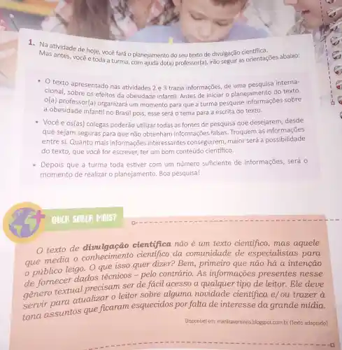 1. Na atividade de hoje, você fará o planejamento do seu texto de divulgação científica.
Mas antes, vocêe toda a turma, com ajuda do(a) professor(a), irão seguir as orientações abaixo:
texto apresentado nas atividades 2 e 3 trazia informações de uma pesquisa interna-
cional, sobre os efeitos da obesidade infantil. Antes de iniciar o planejamento do texto,
o(a) professor(a)organizará um momento para que a turma pesquise informações sobre
a obesidade infantil no Brasil pois, esse será o tema para a escrita do texto.
Você e os(as)colegas poderão utilizar todas as fontes de pesquisa que desejarem, desde
que sejam seguras para que não obtenham informações falsas Troquem as informações
entre si. Quanto mais informações interessantes conseguirem, maior será a possibilidade
do texto, que você for escrever, ter um bom conteúdo científico.
Depois que a turma toda estiver com um número suficiente de informações, será o
momento de realizar o planejamento. Boa pesquisa!
texto de divulgação cientifica não é um texto cientifico, mas aquele
que media o cientifico da comunidade de especialistas para
publico leigo . O que isso quer dizer?Bem primeiro que não há a intenção
de fornecer dados técnicos - pelo contrário . As informações presentes nesse
genero textual precisam ser de facil acesso a qualquer tipo de leitor. Ele deve
servir para atualizar o leitor sobre alguma novidade cientifica e/ou trazer a
tona assuntos que ficaram esquecidos por falta de interesse da grande mídia.
Disponível em marilzavernireis .blogspot.com.br (Texto adaptado)