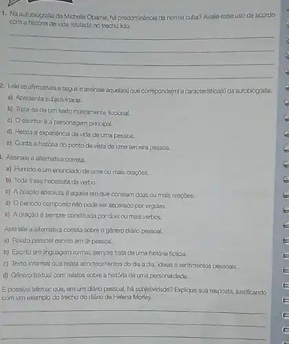 1. Na autobiografia de Michelle Obama, há predominância da norma culta? Avalie esse uso de acordo
com a história de vida relatada no trecho lido.
__
2. Leia as afirmativas a seguire assinale aquela(s) que correponde(m)caracteristica(s) da autobiografia.
a) Apresenta subjetividade.
b) Trata-se de um texto inteiramente ficcional.
c) 0 escritoré a personagem principal.
d) Relata a experiência de vida de uma pessoa.
e) Conta a história do ponto de vista de uma terceira pessoa.
Assinale a alternativa correta.
a) Periodo é um enunciado de uma ou mais orações.
b) Toda frase necessita de verbo.
c) A oração absoluta é aquela em que constam duas ou mais oraçōes.
d) 0 período composto não pode ser separado por virgulas.
e) A oração é sempre constitulda por dois ou mais verbos.
Assinale a alternativa correta sobre o gênero diário pessoal.
a) Relato pessoal escrito em 3^a pessoa.
b) Escrito em linguagem formal, sempre trata de uma história fictícia.
c) Texto informal que relata acontecimentos do dia a dia, idelas e sentimentos pessoais.
d) Gênero textual com relatos sobre a história de uma personalidade.
É possivel afirmar que em um diário pessoal há subjetividade? Explique sua resposta, justificando
com um exemplo do trecho do diário de Helena Morley.
__