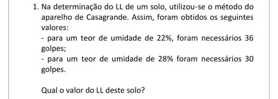 1. Na determinação do LL de um solo , utilizou-se o método do
aparelho de Casagrande . Assim, foram obtidos os seguintes
valores:
- para um teor de umidade de 22%  foram necessários 36
golpes;
- para um teor de umidade de 28%  foram necessários 30
golpes.
Qual o valor do LL deste solo?